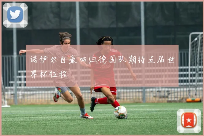 诺伊尔自豪回归德国队期待五届世界杯征程
