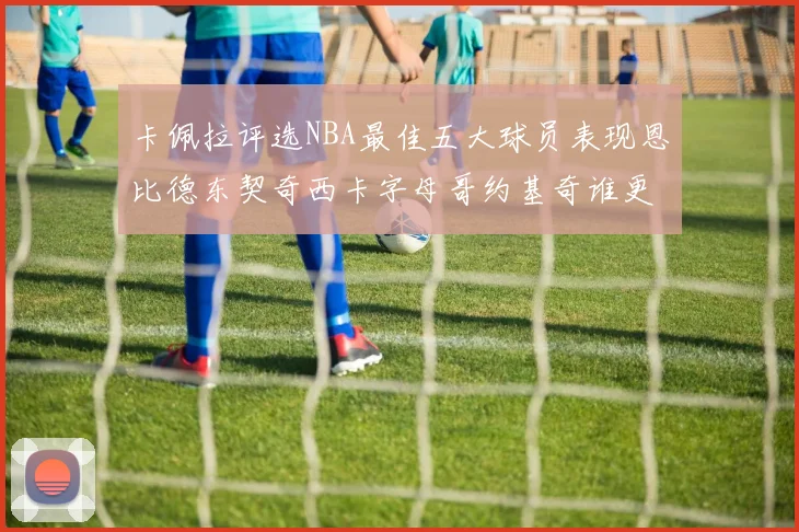卡佩拉评选NBA最佳五大球员表现恩比德东契奇西卡字母哥约基奇谁更出色