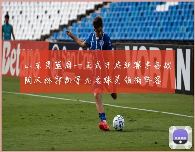 山东男篮周一正式开启新赛季备战陶汉林郭凯等九名球员领衔阵容