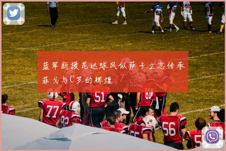 蓝军新援昆达球风似萨卡立志传承菲戈与C罗的辉煌
