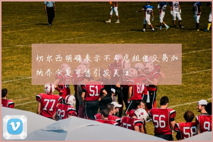 切尔西明确表示不考虑租借交易加纳乔今夏可售引发关注