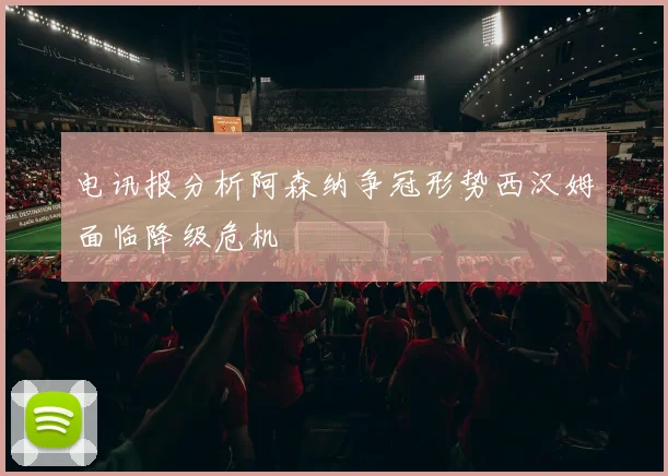 电讯报分析阿森纳争冠形势西汉姆面临降级危机