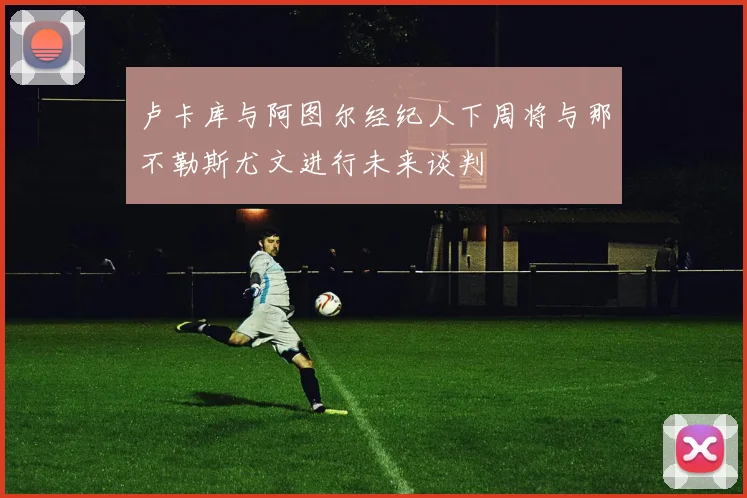 卢卡库与阿图尔经纪人下周将与那不勒斯尤文进行未来谈判