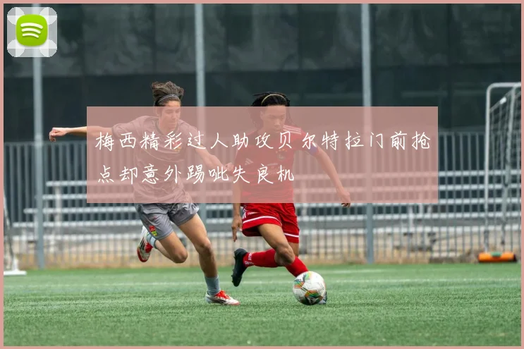 梅西精彩过人助攻贝尔特拉门前抢点却意外踢呲失良机