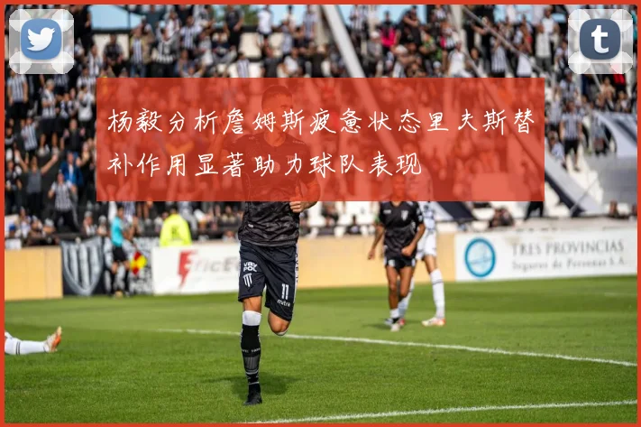 杨毅分析詹姆斯疲惫状态里夫斯替补作用显著助力球队表现