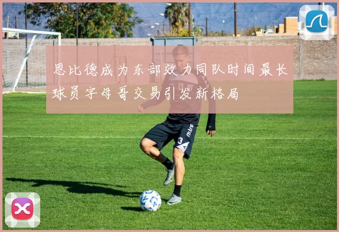 恩比德成为东部效力同队时间最长球员字母哥交易引发新格局
