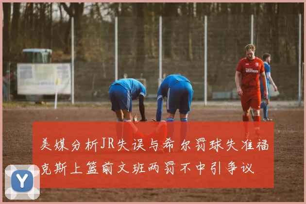 美媒分析JR失误与希尔罚球失准福克斯上篮前文班两罚不中引争议