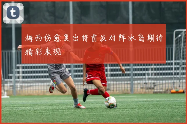 梅西伤愈复出将首发对阵冰岛期待精彩表现