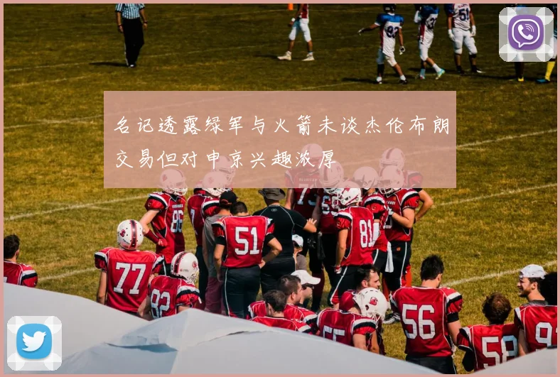 名记透露绿军与火箭未谈杰伦布朗交易但对申京兴趣浓厚