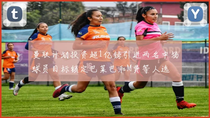 曼联计划投资超1亿镑引进两名中场球员目标锁定巴莱巴和M费等人选