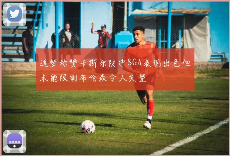 追梦称赞卡斯尔防守SGA表现出色但未能限制布伦森令人失望