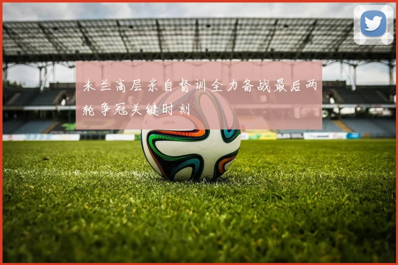 米兰高层亲自督训全力备战最后两轮争冠关键时刻