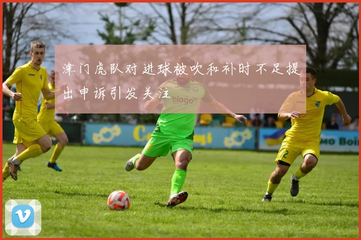 津门虎队对进球被吹和补时不足提出申诉引发关注