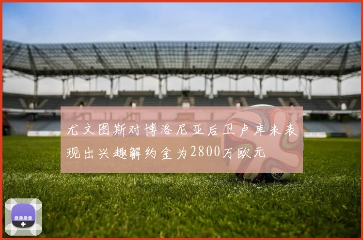 尤文图斯对博洛尼亚后卫卢库米表现出兴趣解约金为2800万欧元