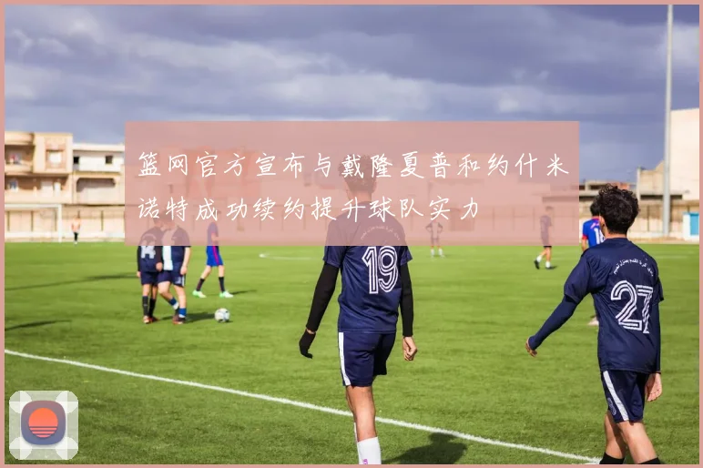 篮网官方宣布与戴隆夏普和约什米诺特成功续约提升球队实力