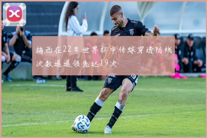 梅西在22年世界杯中传球穿透防线次数遥遥领先达19次