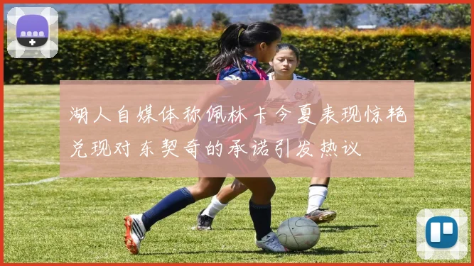 湖人自媒体称佩林卡今夏表现惊艳兑现对东契奇的承诺引发热议