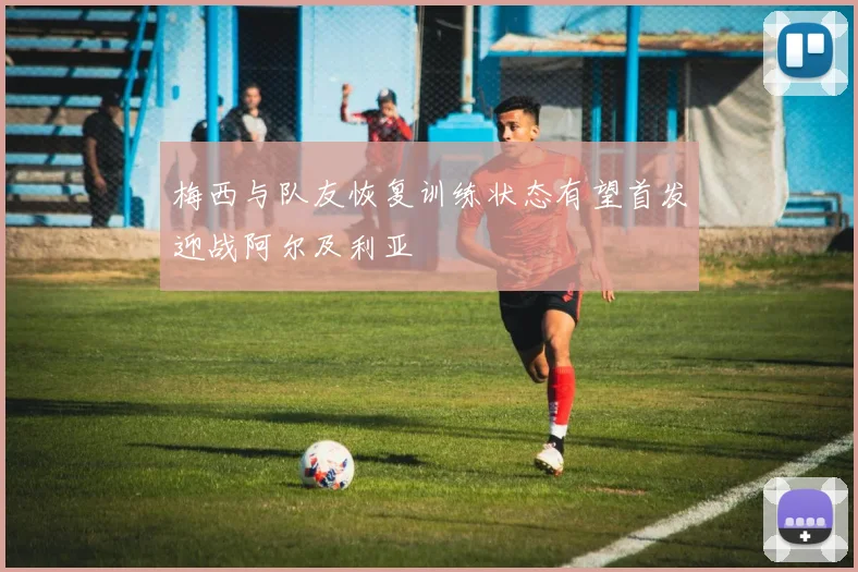 梅西与队友恢复训练状态有望首发迎战阿尔及利亚