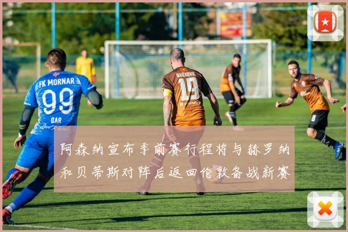 阿森纳宣布季前赛行程将与赫罗纳和贝蒂斯对阵后返回伦敦备战新赛季