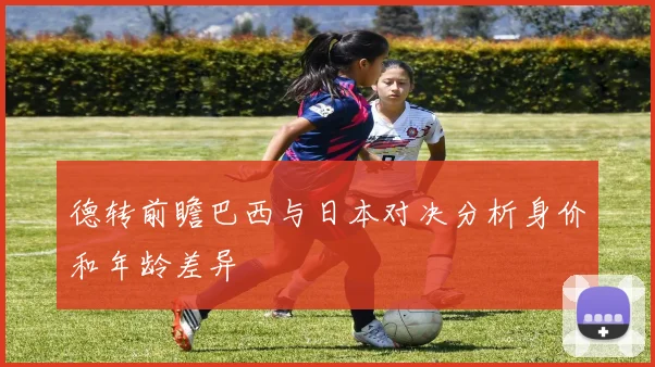 德转前瞻巴西与日本对决分析身价和年龄差异