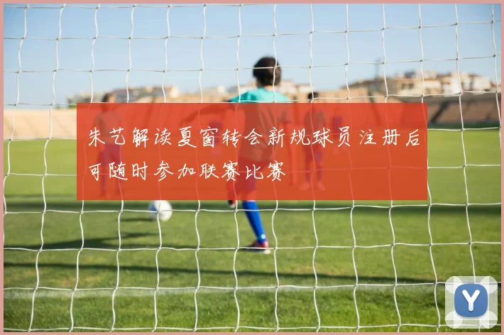 朱艺解读夏窗转会新规球员注册后可随时参加联赛比赛