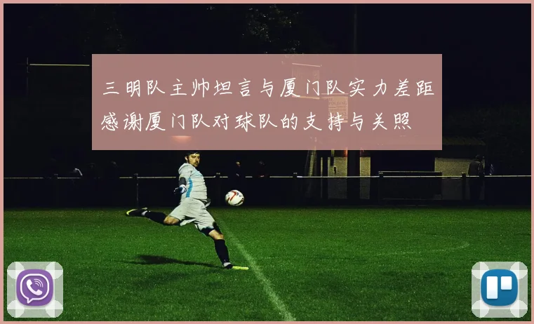 三明队主帅坦言与厦门队实力差距感谢厦门队对球队的支持与关照