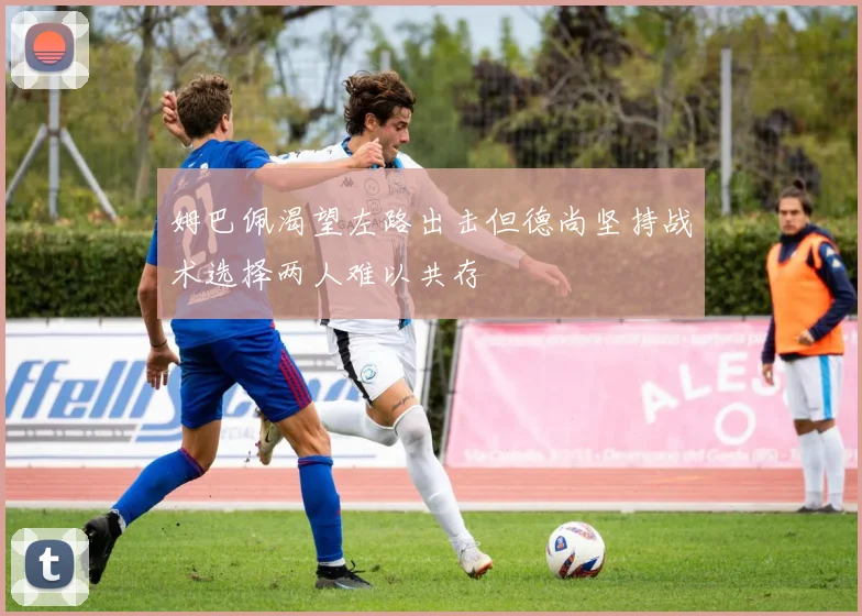 姆巴佩渴望左路出击但德尚坚持战术选择两人难以共存