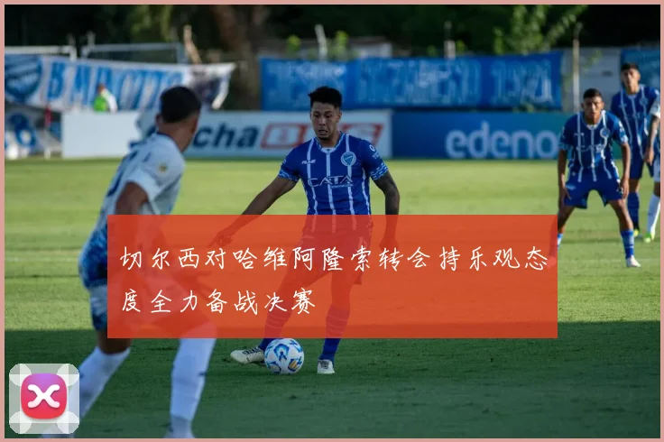 切尔西对哈维阿隆索转会持乐观态度全力备战决赛