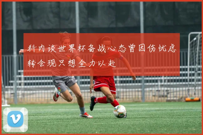 科内谈世界杯备战心态曾因伤忧虑转会现只想全力以赴