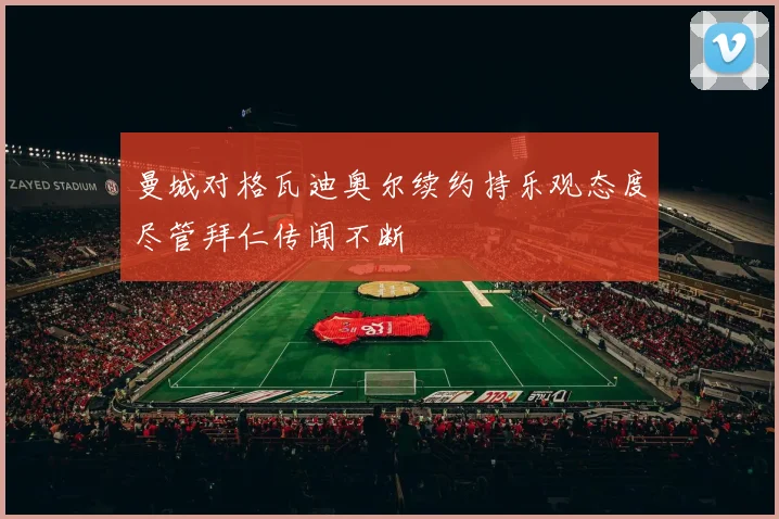 曼城对格瓦迪奥尔续约持乐观态度尽管拜仁传闻不断